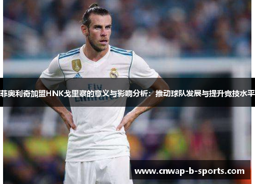 菲奥利奇加盟HNK戈里察的意义与影响分析:推动球队发展与提升竞技水平 菲奥利奇加盟HNK戈里察的意义与影响分析:推动球队发展与提升竞技水平