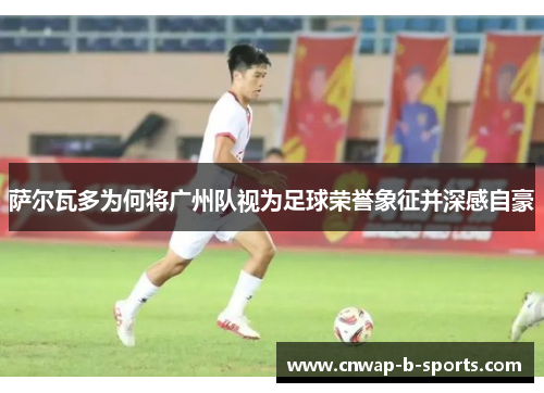 萨尔瓦多为何将广州队视为足球荣誉象征并深感自豪 萨尔瓦多为何将广州队视为足球荣誉象征并深感自豪