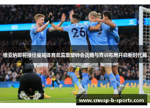 维亚纳即将接任曼城体育总监重塑转会战略与青训布局开启新时代篇 维亚纳即将接任曼城体育总监重塑转会战略与青训布局开启新时代篇
