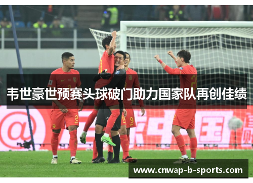 韦世豪世预赛头球破门助力国家队再创佳绩 韦世豪世预赛头球破门助力国家队再创佳绩